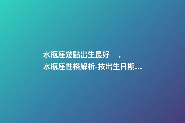 水瓶座幾點出生最好，水瓶座性格解析-按出生日期詳解